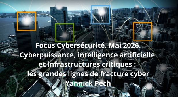 Focus Cybersécurité. Mai 2026. Cyberpuissance, intelligence artificielle et infrastructures critiques : les grandes lignes de fracture cyber. Par Yannick Pech